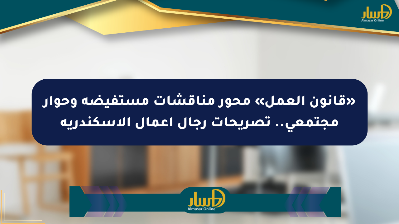 «قانون العمل» محور مناقشات مستفيضة وحوار مجتمعي.. تصريحات رجال أعمال الإسكندرية
